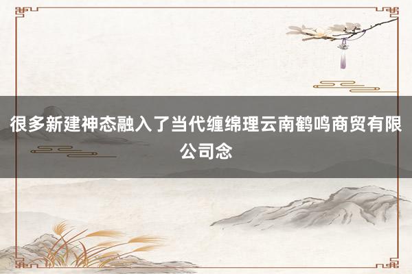 很多新建神态融入了当代缠绵理云南鹤鸣商贸有限公司念